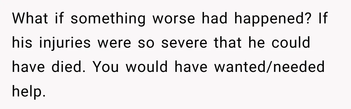 What if something worse had happened? If his injuries were so severe that he could have died. You would have wanted/needed help.