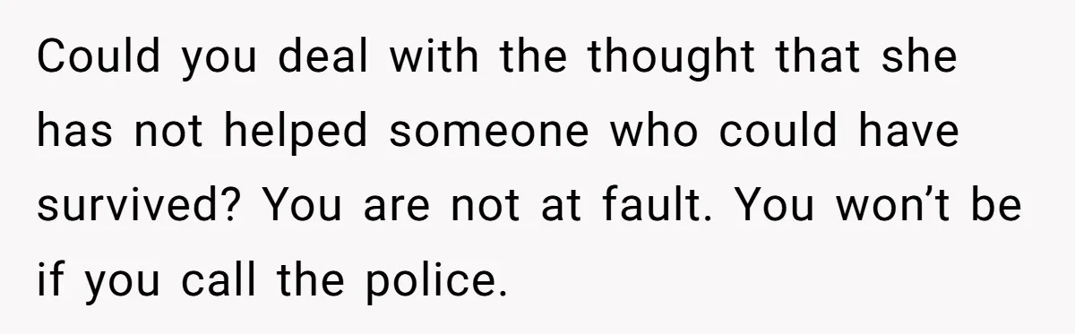 Could you deal with the thought that she has not helped someone who could have survived? You are not at fault. You won’t be if you call the police.