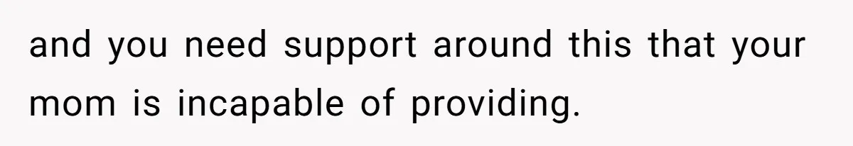 and you need support around this that your mom is incapable of providing.