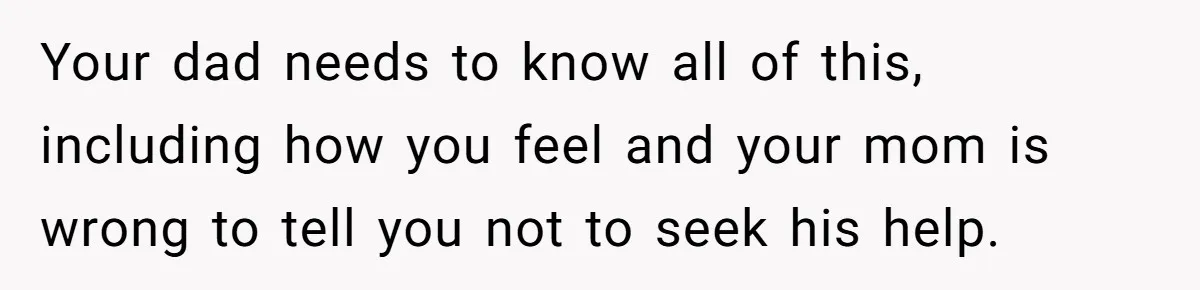 Your dad needs to know all of this, including how you feel and your mom is wrong to tell you not to seek his help.