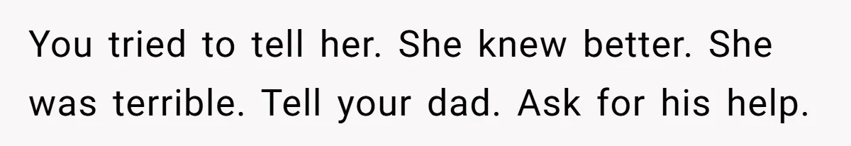 You tried to tell her. She knew better. She was terrible. Tell your dad. Ask for his help.