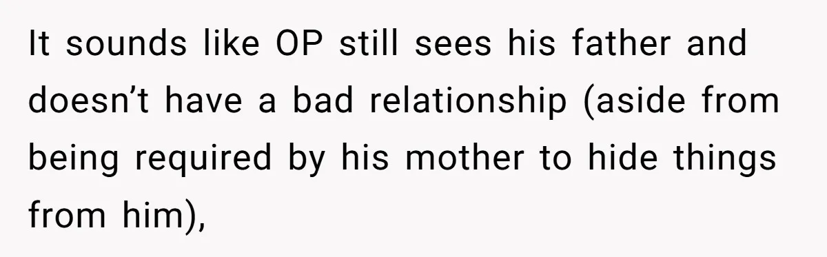 It sounds like OP still sees his father and doesn’t have a bad relationship (aside from being required by his mother to hide things from him),