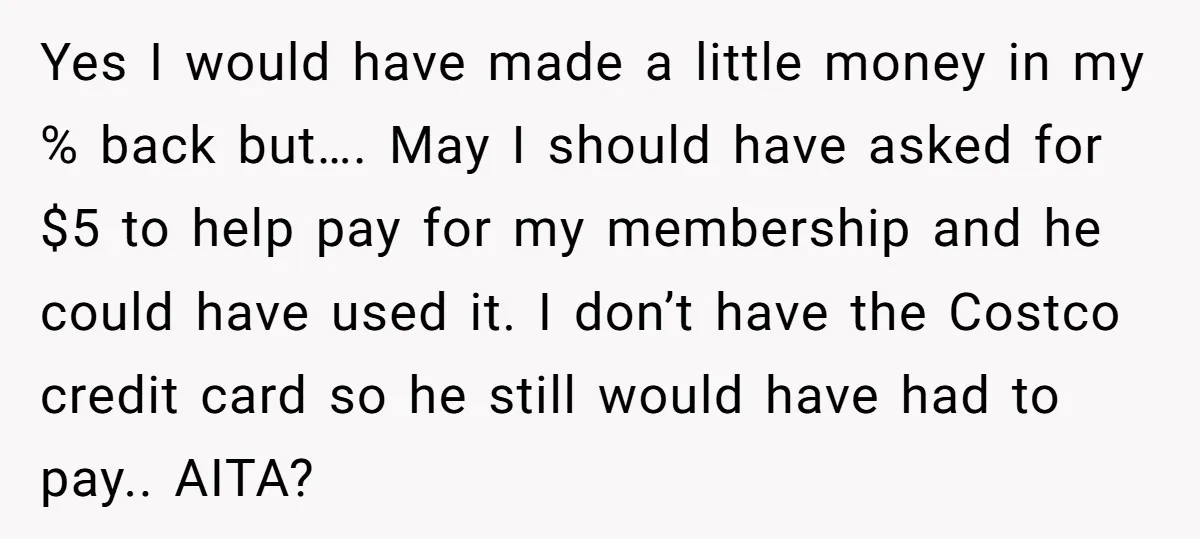 A Stranger Asked to Use His Costco Card for Gas, and He Said No Yes I would have made a little money in my % back but…. May I should have asked for $5 to help pay for my membership and he could have...