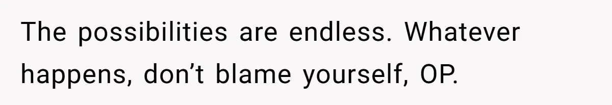 The possibilities are endless. Whatever happens, don’t blame yourself, OP.