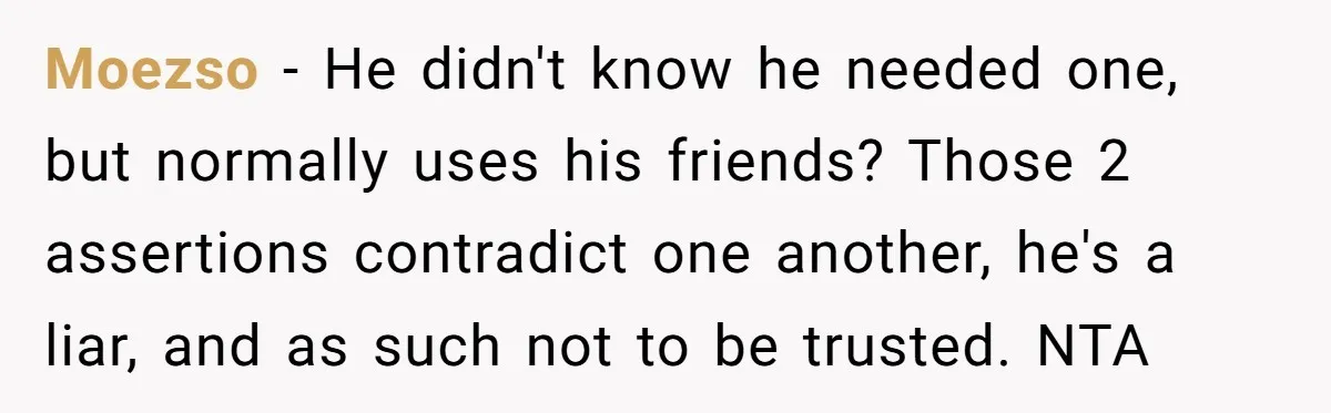 A Stranger Asked to Use His Costco Card for Gas, and He Said No Moezso − He didn't know he needed one, but normally uses his friends? Those 2 assertions contradict one another, he's a liar, and as such not to be trusted. NTA