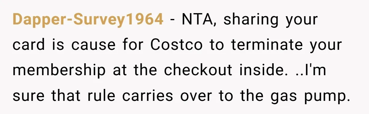 A Stranger Asked to Use His Costco Card for Gas, and He Said No Dapper-Survey1964 − NTA, sharing your card is cause for Costco to terminate your membership at the checkout inside. ..I'm sure that rule carries over to the gas pump.