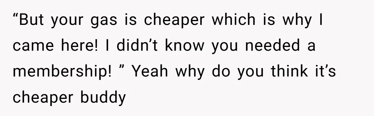 A Stranger Asked to Use His Costco Card for Gas, and He Said No “But your gas is cheaper which is why I came here! I didn’t know you needed a membership! ” Yeah why do you think it’s cheaper buddy