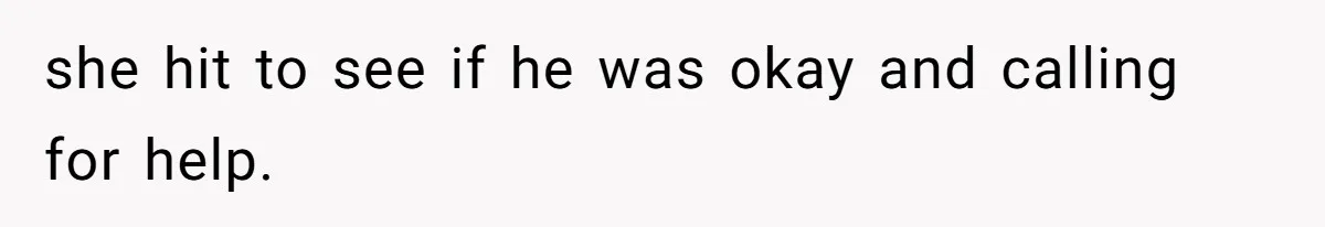 she hit to see if he was okay and calling for help.