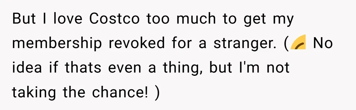 A Stranger Asked to Use His Costco Card for Gas, and He Said No But I love Costco too much to get my membership revoked for a stranger. (😂 No idea if thats even a thing, but I'm not taking the chance! )