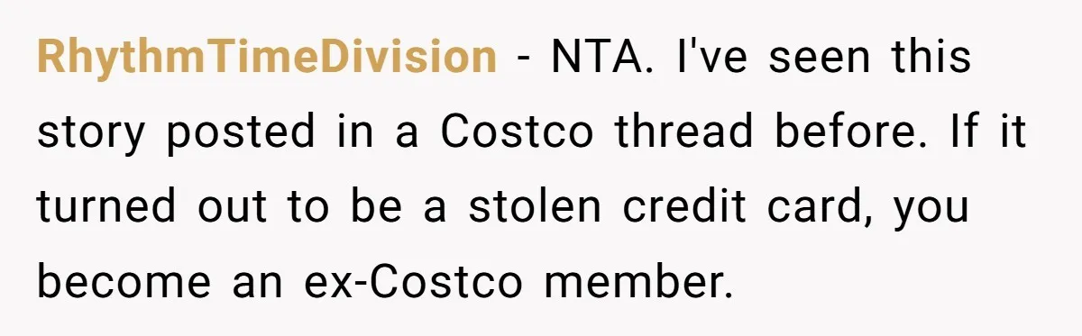A Stranger Asked to Use His Costco Card for Gas, and He Said No RhythmTimeDivision − NTA. I've seen this story posted in a Costco thread before. If it turned out to be a stolen credit card, you become an ex-Costco member.