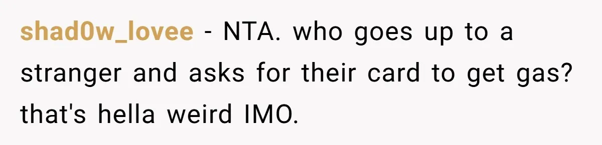 A Stranger Asked to Use His Costco Card for Gas, and He Said No shad0w_lovee − NTA. who goes up to a stranger and asks for their card to get gas? that's hella weird IMO.