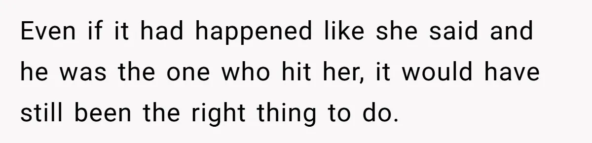 Even if it had happened like she said and he was the one who hit her, it would have still been the right thing to do.