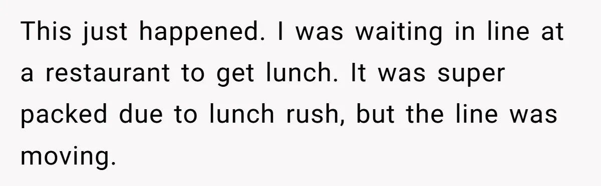 This just happened. I was waiting in line at a restaurant to get lunch. It was super packed due to lunch rush, but the line was moving.