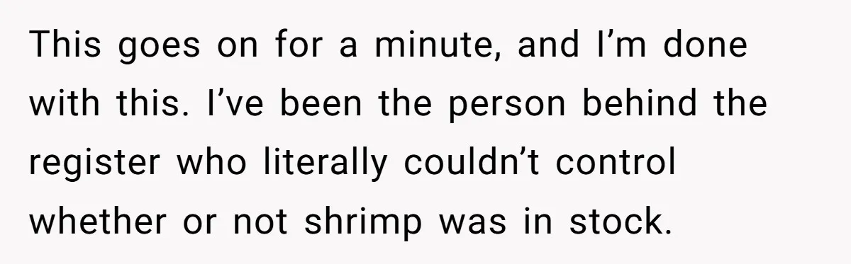 This goes on for a minute, and I’m done with this. I’ve been the person behind the register who literally couldn’t control whether or not shrimp was in stock.