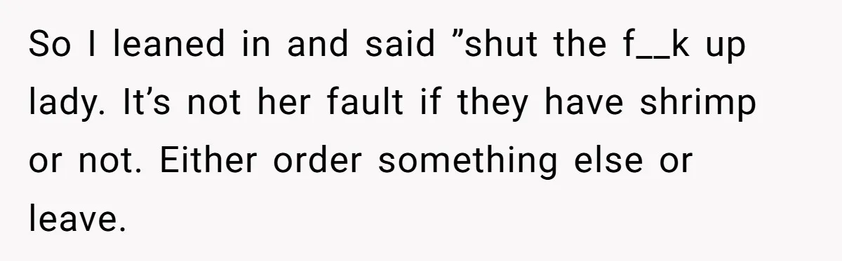 So I leaned in and said ”shut the f__k up lady. It’s not her fault if they have shrimp or not. Either order something else or leave.