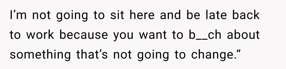 I’m not going to sit here and be late back to work because you want to b__ch about something that’s not going to change.“