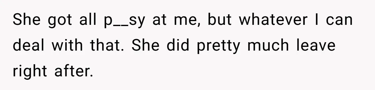 She got all p__sy at me, but whatever I can deal with that. She did pretty much leave right after.
