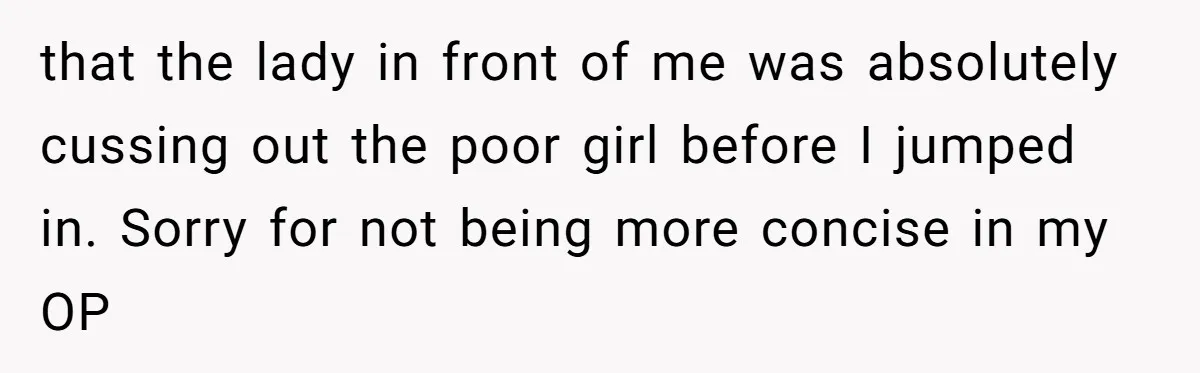 that the lady in front of me was absolutely cussing out the poor girl before I jumped in. Sorry for not being more concise in my OP