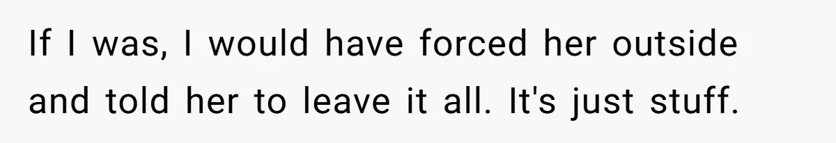 If I was, I would have forced her outside and told her to leave it all. It's just stuff.