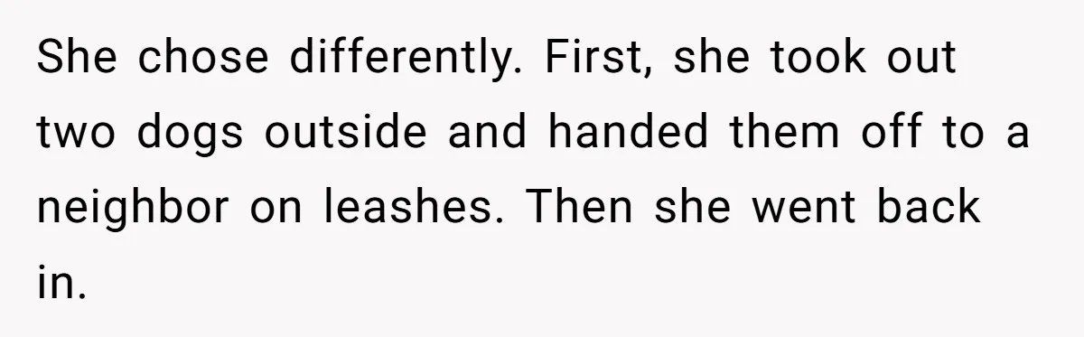 She chose differently. First, she took out two dogs outside and handed them off to a neighbor on leashes. Then she went back in.