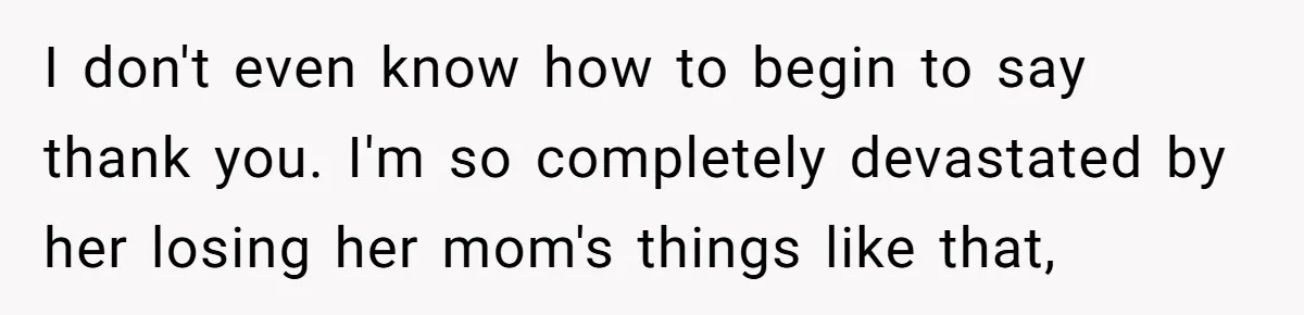I don't even know how to begin to say thank you. I'm so completely devastated by her losing her mom's things like that,