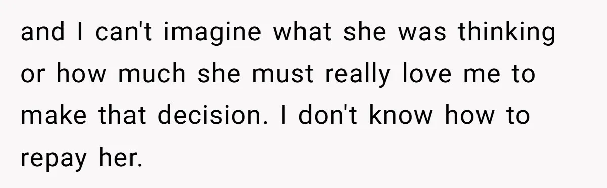 and I can't imagine what she was thinking or how much she must really love me to make that decision. I don't know how to repay her.