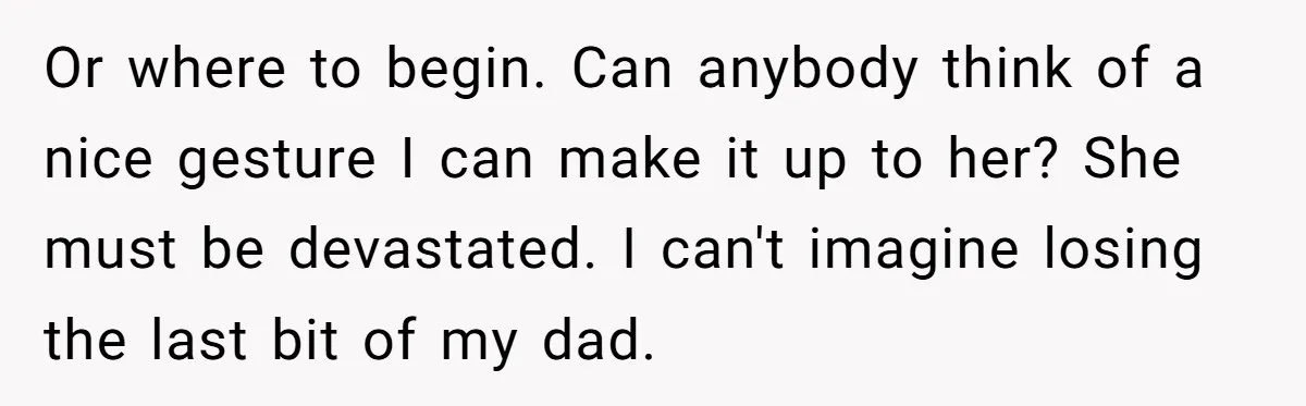 Or where to begin. Can anybody think of a nice gesture I can make it up to her? She must be devastated. I can't imagine losing the last bit of...