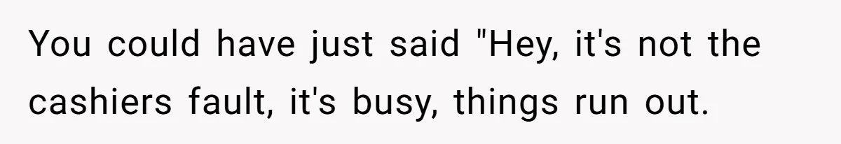 You could have just said "Hey, it's not the cashiers fault, it's busy, things run out.