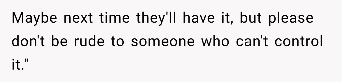 Maybe next time they'll have it, but please don't be rude to someone who can't control it."