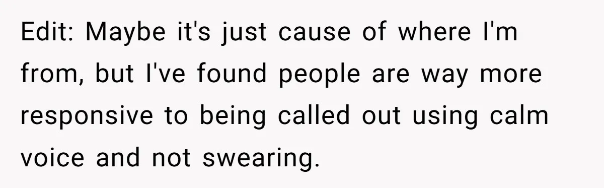Edit: Maybe it's just cause of where I'm from, but I've found people are way more responsive to being called out using calm voice and not swearing.