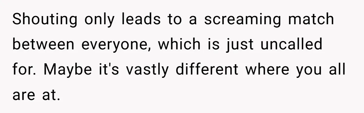 Shouting only leads to a screaming match between everyone, which is just uncalled for. Maybe it's vastly different where you all are at.