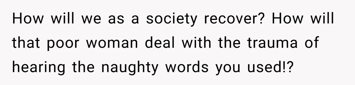 How will we as a society recover? How will that poor woman deal with the trauma of hearing the naughty words you used!?