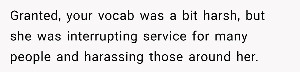 Granted, your vocab was a bit harsh, but she was interrupting service for many people and harassing those around her.