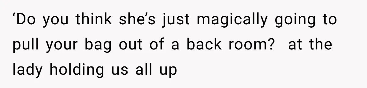 ‘Do you think she’s just magically going to pull your bag out of a back room?  at the lady holding us all up