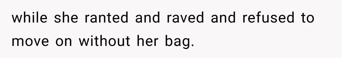 while she ranted and raved and refused to move on without her bag.