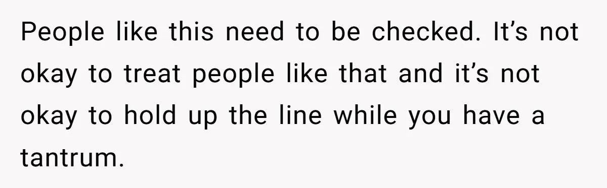 People like this need to be checked. It’s not okay to treat people like that and it’s not okay to hold up the line while you have a tantrum.