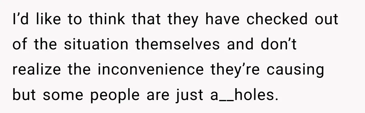 I’d like to think that they have checked out of the situation themselves and don’t realize the inconvenience they’re causing but some people are just a__holes.