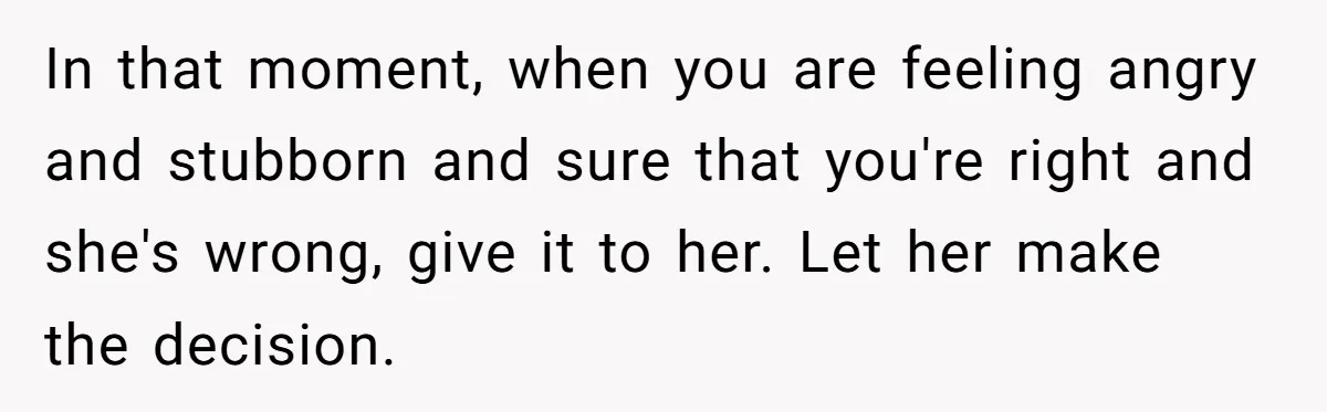 In that moment, when you are feeling angry and stubborn and sure that you're right and she's wrong, give it to her. Let her make the decision.