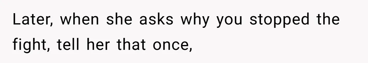 Later, when she asks why you stopped the fight, tell her that once,