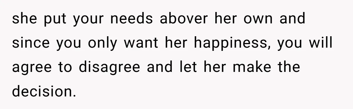 she put your needs abover her own and since you only want her happiness, you will agree to disagree and let her make the decision.