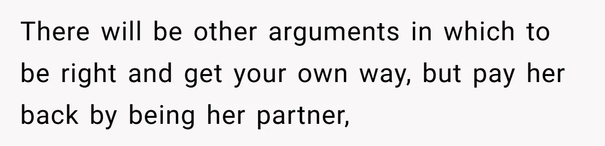 There will be other arguments in which to be right and get your own way, but pay her back by being her partner,