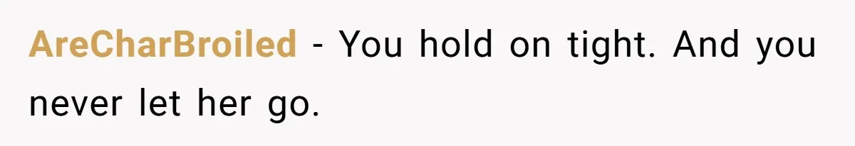 AreCharBroiled − You hold on tight. And you never let her go.