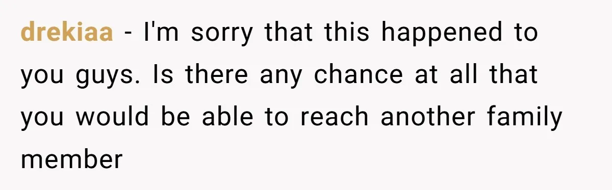 drekiaa − I'm sorry that this happened to you guys. Is there any chance at all that you would be able to reach another family member