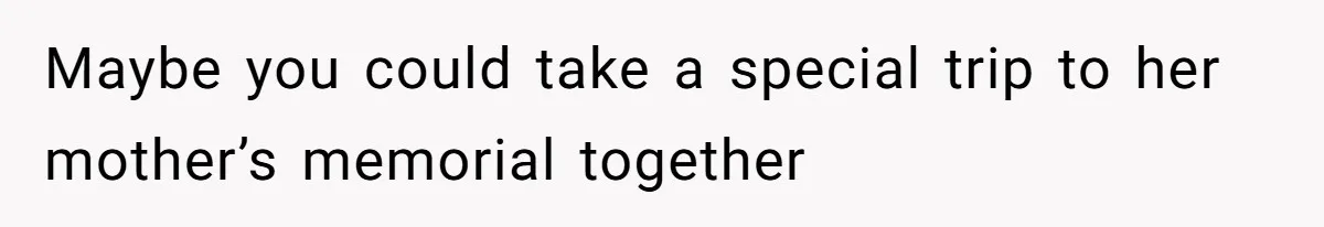 Maybe you could take a special trip to her mother’s memorial together