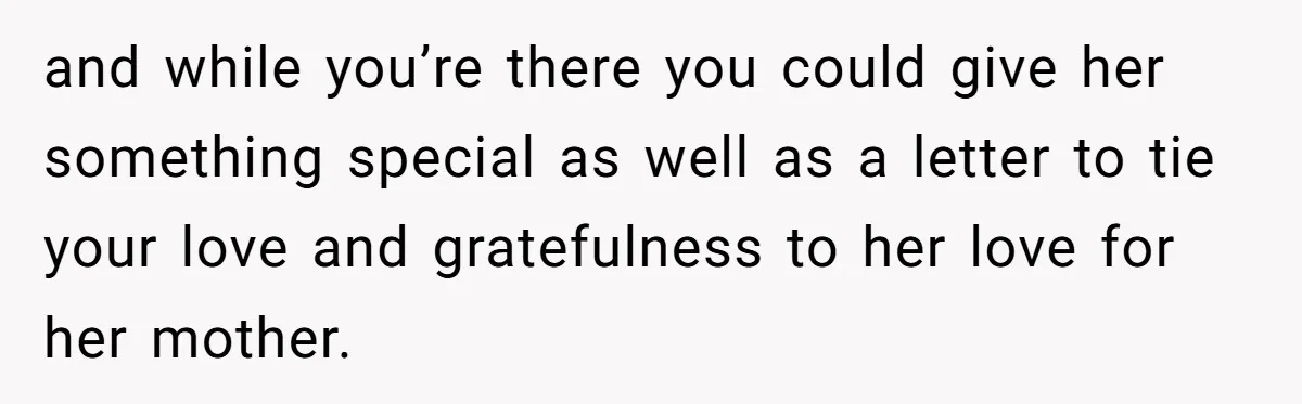 and while you’re there you could give her something special as well as a letter to tie your love and gratefulness to her love for her mother.