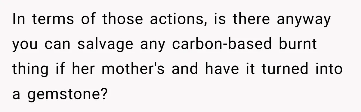 In terms of those actions, is there anyway you can salvage any carbon-based burnt thing if her mother's and have it turned into a gemstone?