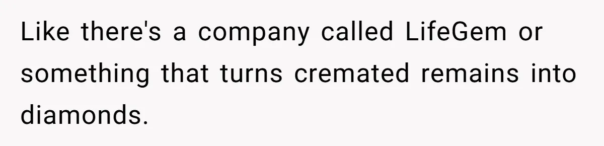 Like there's a company called LifeGem or something that turns cremated remains into diamonds.