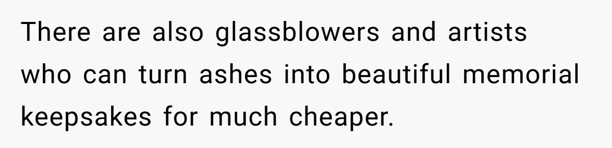 There are also glassblowers and artists who can turn ashes into beautiful memorial keepsakes for much cheaper.