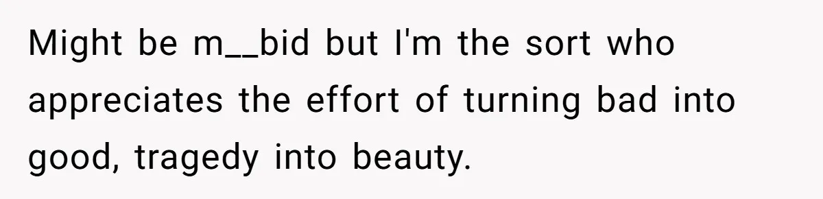 Might be m__bid but I'm the sort who appreciates the effort of turning bad into good, tragedy into beauty.