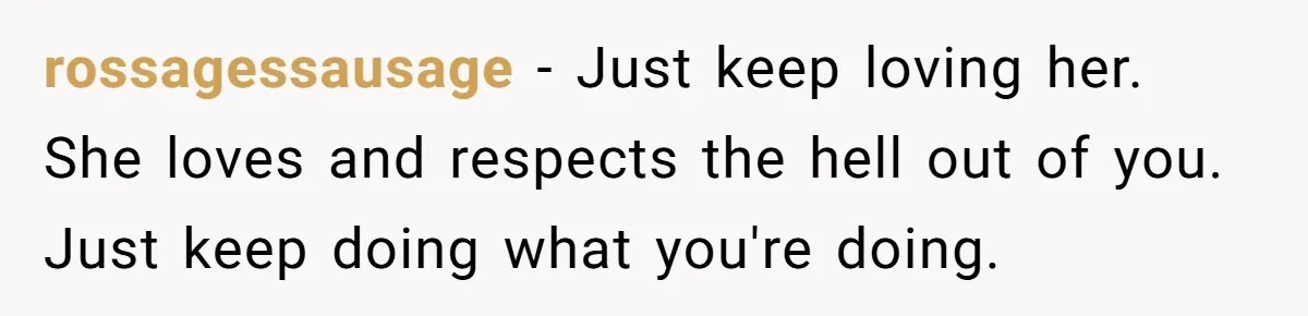 rossagessausage − Just keep loving her. She loves and respects the hell out of you. Just keep doing what you're doing.